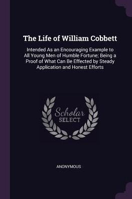 The Life Of William Cobbett: Intended As An Encouraging Example To All Young Men Of Humble Fortune; Being A Proof Of What Can Be Effected By Steady Application And Honest Efforts