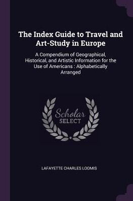 The Index Guide To Travel And Art-Study In Europe: A Compendium Of Geographical, Historical, And Artistic Information For The Use Of Americans: Alphabetically Arranged
