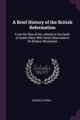 A Brief History Of The British Reformation: From The Rise Of The Lollards To The Death Of Queen Mary: With Some Observations On Modern Romanism