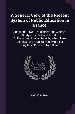 A General View Of The Present System Of Public Education In France: And Of The Laws, Regulations, And Courses Of Study In The Different Faculties, ... Of That Kingdom: Preceded By A Short