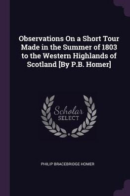 Observations On A Short Tour Made In The Summer Of 1803 To The Western Highlands Of Scotland [By P.B. Homer]