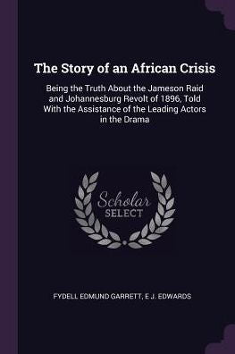The Story Of An African Crisis: Being The Truth About The Jameson Raid And Johannesburg Revolt Of 1896, Told With The Assistance Of The Leading Actors In The Drama