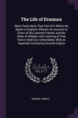 The Life Of Erasmus: More Particularly That Part Of It Which He Spent In England, Wherein An Account Is Given Of His Learned Friends, And The State Of ... With An Appendix Containing Several Origina