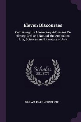 Eleven Discourses: Containing His Anniversary Addresses On History, Civil And Natural, The Antiquities, Arts, Sciences And Literature Of Asia