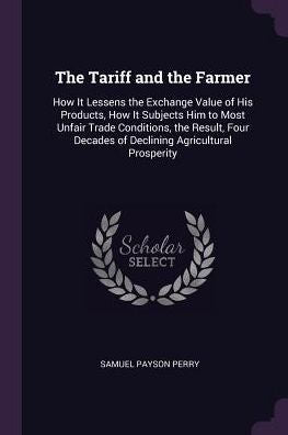 The Tariff And The Farmer: How It Lessens The Exchange Value Of His Products, How It Subjects Him To Most Unfair Trade Conditions, The Result, Four Decades Of Declining Agricultural Prosperity