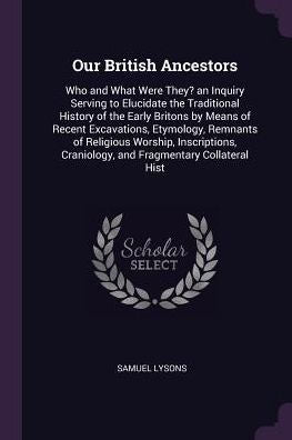 Our British Ancestors: Who And What Were They? An Inquiry Serving To Elucidate The Traditional History Of The Early Britons By Means Of Recent ... Craniology, And Fragmentary Collateral Hist