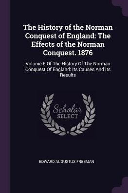 The History Of The Norman Conquest Of England: The Effects Of The Norman Conquest. 1876: Volume 5 Of The History Of The Norman Conquest Of England: Its Causes And Its Results
