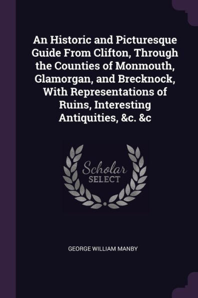 An Historic And Picturesque Guide From Clifton, Through The Counties Of Monmouth, Glamorgan, And Brecknock, With Representations Of Ruins, Interesting Antiquities, &C. &C