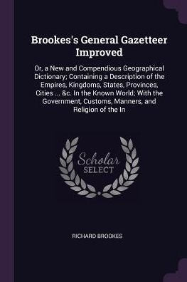 Brookes's General Gazetteer Improved: Or, A New And Compendious Geographical Dictionary; Containing A Description Of The Empires, Kingdoms, States, ... Customs, Manners, And Religion Of The In