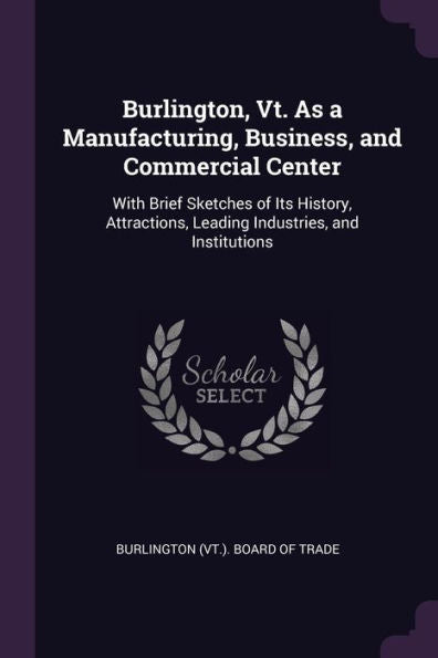 Burlington, Vt. As A Manufacturing, Business, And Commercial Center: With Brief Sketches Of Its History, Attractions, Leading Industries, And Institutions