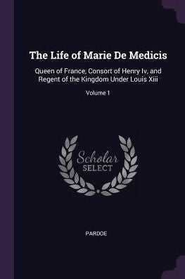 The Life Of Marie De Medicis: Queen Of France, Consort Of Henry Iv, And Regent Of The Kingdom Under Louis Xiii; Volume 1