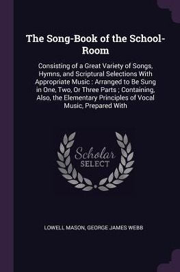 The Song-Book Of The School-Room: Consisting Of A Great Variety Of Songs, Hymns, And Scriptural Selections With Appropriate Music: Arranged To Be Sung ... Principles Of Vocal Music, Prepared With