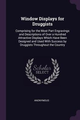 Window Displays For Druggists: Comprising For The Most Part Engravings And Descriptions Of Over A Hundred Attractive Displays Which Have Been Designed ... Success By Druggists Throughout The Country