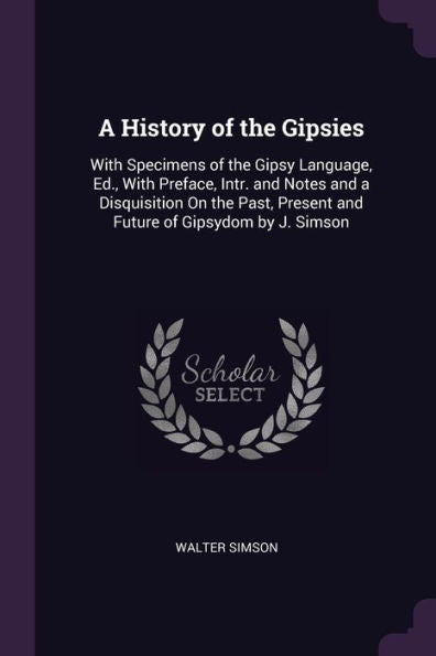 A History Of The Gipsies: With Specimens Of The Gipsy Language, Ed., With Preface, Intr. And Notes And A Disquisition On The Past, Present And Future Of Gipsydom By J. Simson