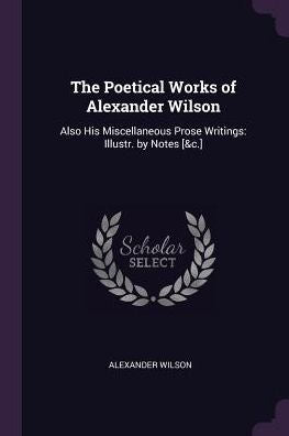 The Poetical Works Of Alexander Wilson: Also His Miscellaneous Prose Writings: Illustr. By Notes [&C.]