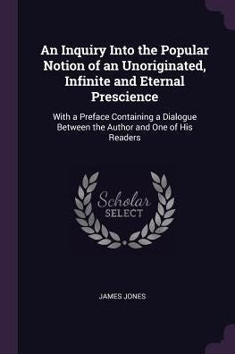 An Inquiry Into The Popular Notion Of An Unoriginated, Infinite And Eternal Prescience: With A Preface Containing A Dialogue Between The Author And One Of His Readers
