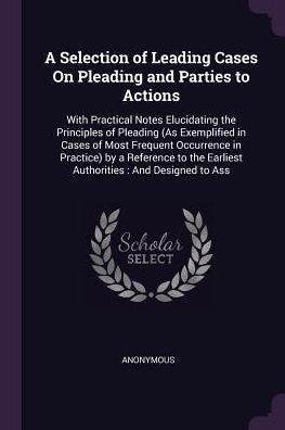 A Selection Of Leading Cases On Pleading And Parties To Actions: With Practical Notes Elucidating The Principles Of Pleading (As Exemplified In Cases ... The Earliest Authorities: And Designed To Ass