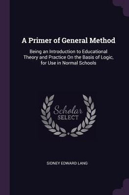 A Primer Of General Method: Being An Introduction To Educational Theory And Practice On The Basis Of Logic, For Use In Normal Schools