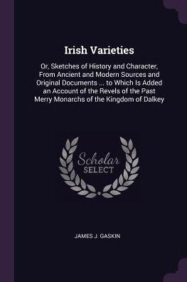 Irish Varieties: Or, Sketches Of History And Character, From Ancient And Modern Sources And Original Documents ... To Which Is Added An Account Of The ... Past Merry Monarchs Of The Kingdom Of Dalkey