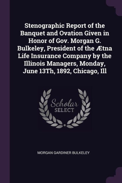 Stenographic Report Of The Banquet And Ovation Given In Honor Of Gov. Morgan G. Bulkeley, President Of The ?Na Life Insurance Company By The Illinois Managers, Monday, June 13Th, 1892, Chicago, Ill