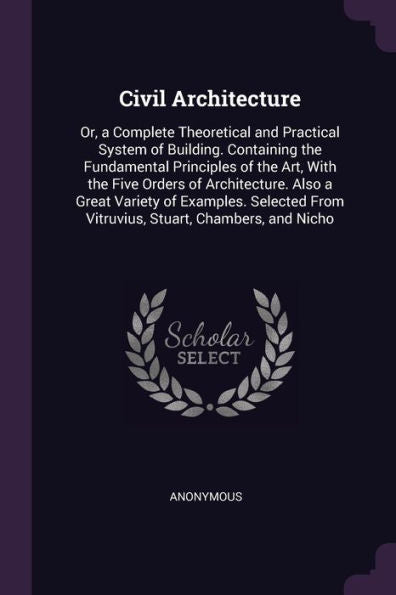 Civil Architecture: Or, A Complete Theoretical And Practical System Of Building. Containing The Fundamental Principles Of The Art, With The Five ... From Vitruvius, Stuart, Chambers, And Nicho