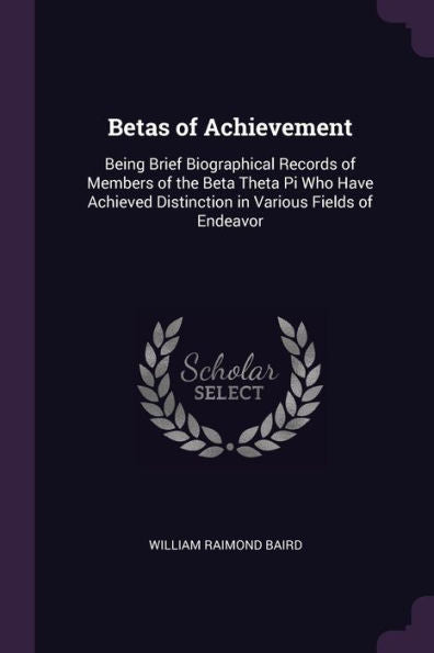 Betas Of Achievement: Being Brief Biographical Records Of Members Of The Beta Theta Pi Who Have Achieved Distinction In Various Fields Of Endeavor