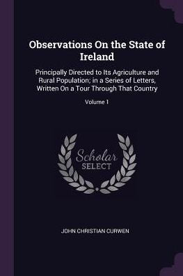 Observations On The State Of Ireland: Principally Directed To Its Agriculture And Rural Population; In A Series Of Letters, Written On A Tour Through That Country; Volume 1