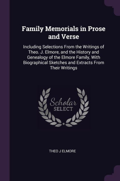 Family Memorials In Prose And Verse: Including Selections From The Writings Of Theo. J. Elmore, And The History And Genealogy Of The Elmore Family, ... Sketches And Extracts From Their Writings