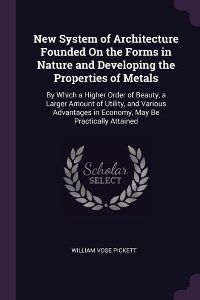 New System Of Architecture Founded On The Forms In Nature And Developing The Properties Of Metals: By Which A Higher Order Of Beauty, A Larger Amount ... In Economy, May Be Practically Attained