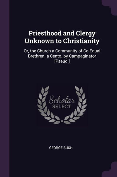 Priesthood And Clergy Unknown To Christianity: Or, The Church A Community Of Co-Equal Brethren. A Cento. By Campaginator [Pseud.]