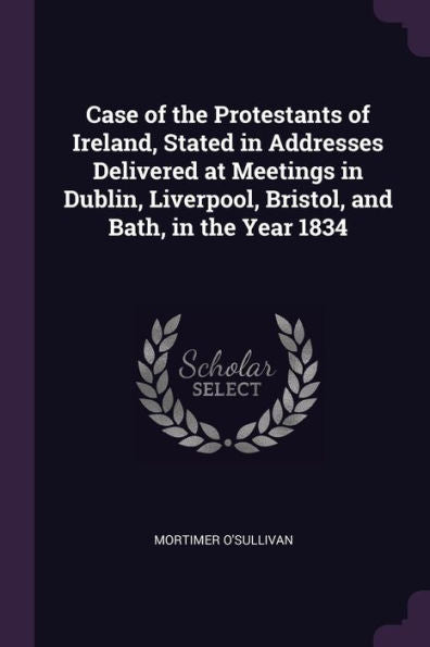 Case Of The Protestants Of Ireland, Stated In Addresses Delivered At Meetings In Dublin, Liverpool, Bristol, And Bath, In The Year 1834
