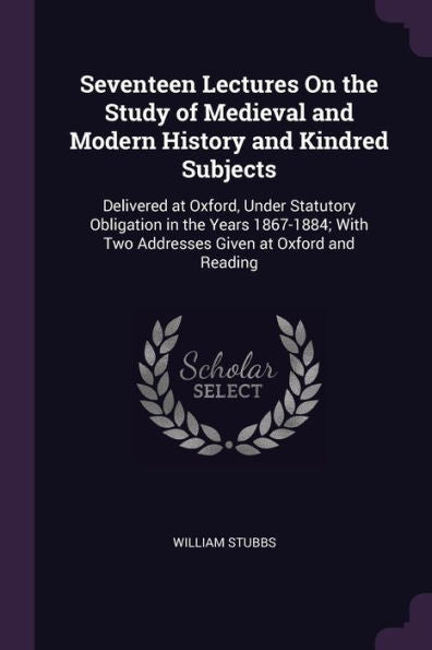 Seventeen Lectures On The Study Of Medieval And Modern History And Kindred Subjects: Delivered At Oxford, Under Statutory Obligation In The Years ... Two Addresses Given At Oxford And Reading