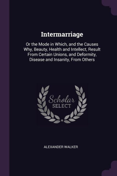 Intermarriage: Or The Mode In Which, And The Causes Why, Beauty, Health And Intellect, Result From Certain Unions, And Deformity, Disease And Insanity, From Others