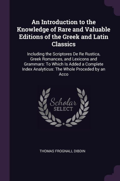 An Introduction To The Knowledge Of Rare And Valuable Editions Of The Greek And Latin Classics: Including The Scriptores De Re Rustica, Greek ... Analyticus: The Whole Proceded By An Acco