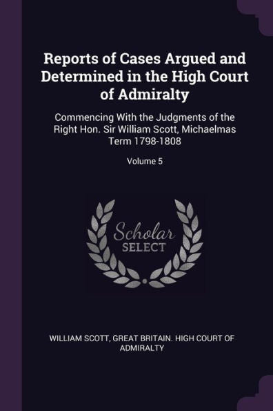 Reports Of Cases Argued And Determined In The High Court Of Admiralty: Commencing With The Judgments Of The Right Hon. Sir William Scott, Michaelmas Term 1798-1808; Volume 5