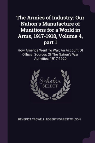 The Armies Of Industry: Our Nation's Manufacture Of Munitions For A World In Arms, 1917-1918, Volume 4, Part 1: How America Went To War; An Account Of ... Of The Nation's War Activities, 1917-1920