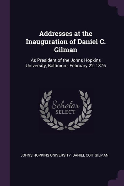 Addresses At The Inauguration Of Daniel C. Gilman: As President Of The Johns Hopkins University, Baltimore, February 22, 1876