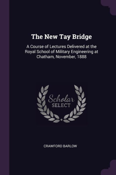 The New Tay Bridge: A Course Of Lectures Delivered At The Royal School Of Military Engineering At Chatham, November, 1888