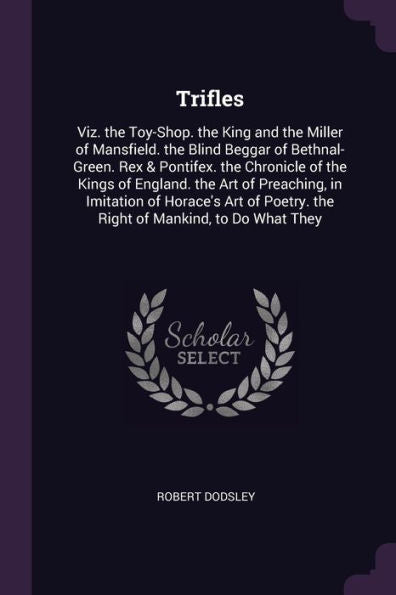 Trifles: Viz. The Toy-Shop. The King And The Miller Of Mansfield. The Blind Beggar Of Bethnal-Green. Rex & Pontifex. The Chronicle Of The Kings Of ... Poetry. The Right Of Mankind, To Do What They