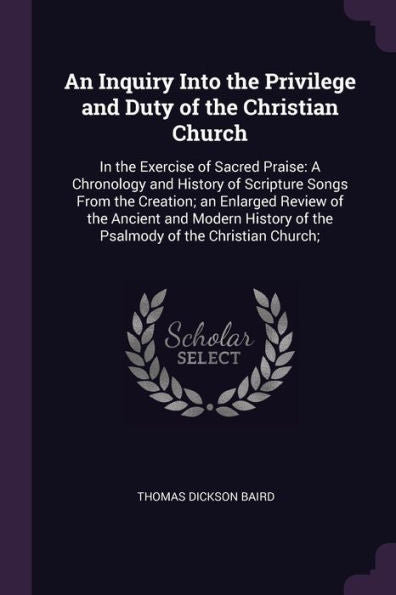 An Inquiry Into The Privilege And Duty Of The Christian Church: In The Exercise Of Sacred Praise: A Chronology And History Of Scripture Songs From The ... Of The Psalmody Of The Christian Church;