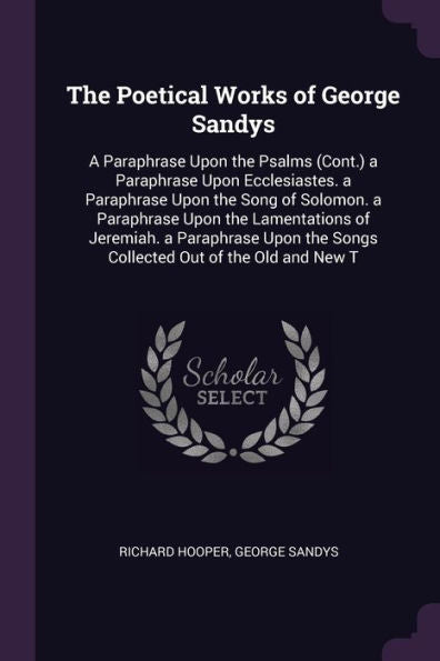 The Poetical Works Of George Sandys: A Paraphrase Upon The Psalms (Cont.) A Paraphrase Upon Ecclesiastes. A Paraphrase Upon The Song Of Solomon. A ... The Songs Collected Out Of The Old And New T