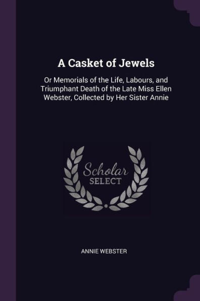 A Casket Of Jewels: Or Memorials Of The Life, Labours, And Triumphant Death Of The Late Miss Ellen Webster, Collected By Her Sister Annie