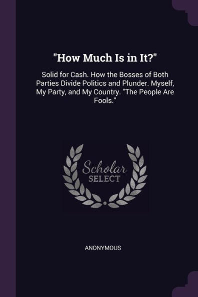 How Much Is In It?: Solid For Cash. How The Bosses Of Both Parties Divide Politics And Plunder. Myself, My Party, And My Country. "The People Are Fools."