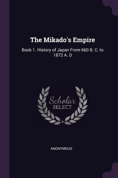 The Mikado's Empire: Book 1. History Of Japan From 660 B. C. To 1872 A. D