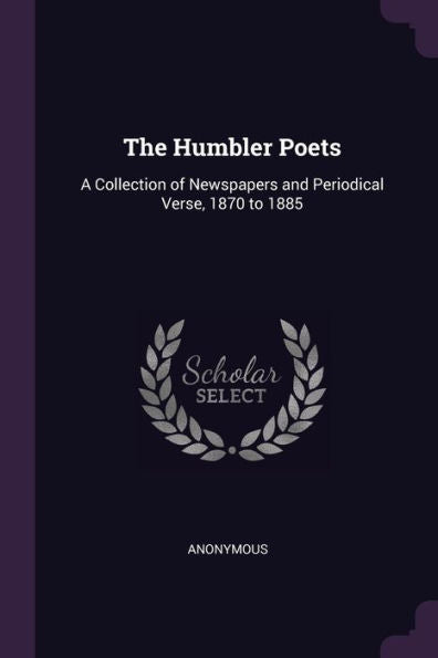 The Humbler Poets: A Collection Of Newspapers And Periodical Verse, 1870 To 1885