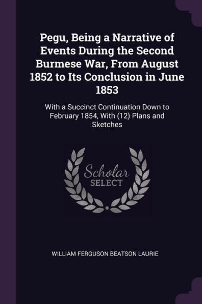 Pegu, Being A Narrative Of Events During The Second Burmese War, From August 1852 To Its Conclusion In June 1853: With A Succinct Continuation Down To February 1854, With (12) Plans And Sketches
