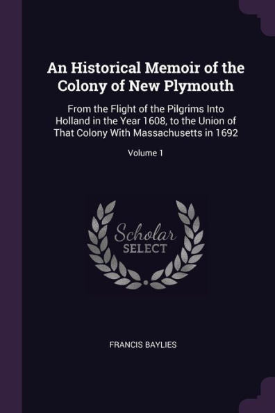 An Historical Memoir Of The Colony Of New Plymouth: From The Flight Of The Pilgrims Into Holland In The Year 1608, To The Union Of That Colony With Massachusetts In 1692; Volume 1