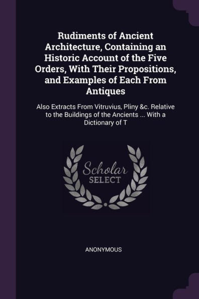 Rudiments Of Ancient Architecture, Containing An Historic Account Of The Five Orders, With Their Propositions, And Examples Of Each From Antiques: ... Of The Ancients ... With A Dictionary Of T