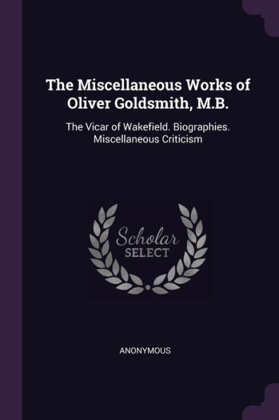 The Miscellaneous Works Of Oliver Goldsmith, M.B.: The Vicar Of Wakefield. Biographies. Miscellaneous Criticism
