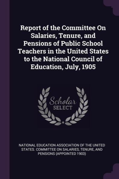Report Of The Committee On Salaries, Tenure, And Pensions Of Public School Teachers In The United States To The National Council Of Education, July, 1905
